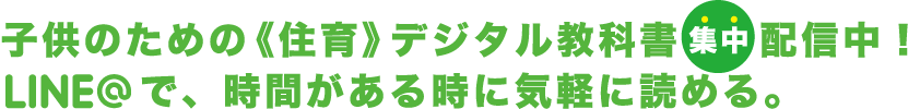 子供のための《住育》デジタル教科書集中 配信中！LINE＠で、時間がある時に気軽に読める。