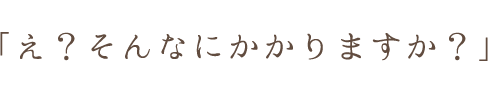 「え？そんなにかかりますか？」