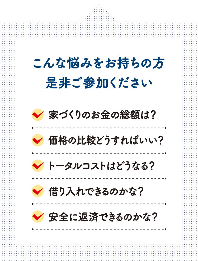 こんな悩みをお持ちの方是非ご参加ください　家づくりのお金の総額は？価格の比較どうすればいい？トータルコストはどうなる？借り入れできるのかな？安全に返済できるのかな？