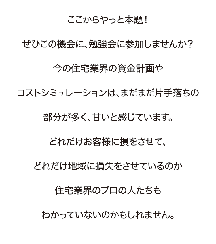 ここからやっと本題！ぜひこの機会に、勉強会に参加しませんか？今の住宅業界の資金計画やコストシミュレーションは、まだまだ片手落ちの部分が多く、甘いと感じています。どれだけお客様に損をさせて、どれだけ地域に損失をさせているのか住宅業界のプロの人たちもわかっていないのかもしれません。