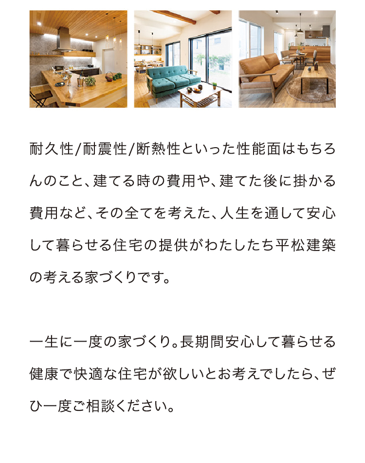 耐久性/耐震性/断熱性といった性能面はもちろんのこと、建てる時の費用や、建てた後に掛かる費用など、その全てを考えた、人生を通して安心して暮らせる住宅の提供がわたしたち平松建築の考える家づくりです。一生に一度の家づくり。長期間安心して暮らせる健康で快適な住宅が欲しいとお考えでしたら、ぜひ一度ご相談ください。