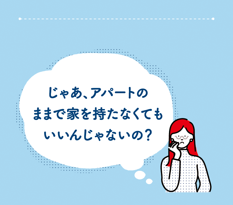 じゃあ、アパートのままで家を持たなくてもいいんじゃないの？
