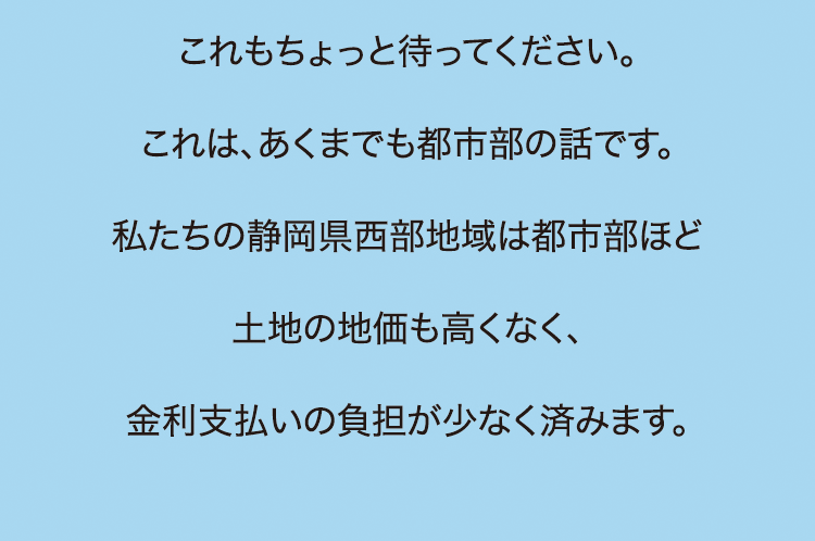 これもちょっと待ってください。これは、あくまでも都市部の話です。私たちの静岡県西部地域は都市部ほど土地の地価も高くなく、金利支払いの負担が少なく済みます。