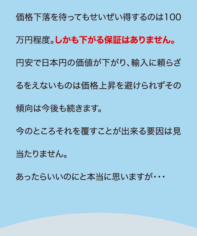 価格下落を待ってもせいぜい得するのは100万円程度。しかも下がる保証はありません。円安で日本円の価値が下がり、輸入に頼らざるをえないものは価格上昇を避けられずその傾向は今後も続きます。今のところそれを覆すことが出来る要因は見当たりません。あったらいいのにと本当に思いますが・・・